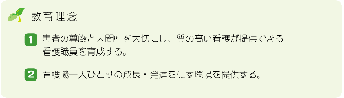 教育理念 （1）患者の尊厳と人間性を大切にし、質の高い感が提供できる看護職を育成する。（2）看護職ひとり一人の成長・発達を促す環境を提供する。