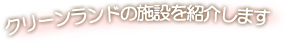 クリーンランドの施設を紹介します