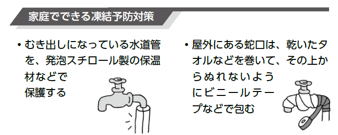 むき出しになっている水道管を、発泡スチロール製の保温材などで保護する。屋外にある蛇口は、乾いたタオルなどを巻いて、その上からビニルテープなどで包む。