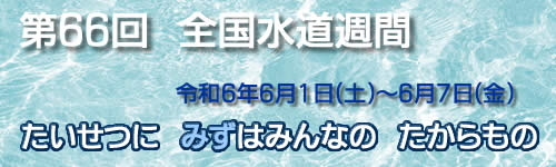 第66回水道週間 令和6年（2024年）6月1日土曜日から6月7日金曜日　たいせつに　みずはみんなの　たからもの