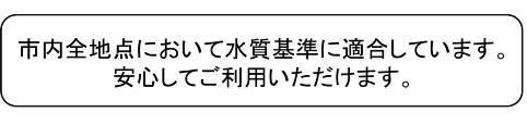 市内全地点において水質基準に適合しています。安心してご利用いただけます。