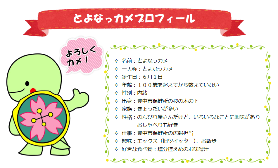 名前：とよなっカメ、誕生日：6月1日、年齢：100歳を超えてから数えていない、性別：内緒、出身：豊中市保健所の桜の木の下、家族：きょうだいが多い、性格・のんびり屋さんだけど、いろいろなことに興味がありおしゃべりも好き、仕事：豊中市保健所の広報担当、趣味：X（旧ツイッター）・お散歩、好きな食べ物：塩分控えめのお味噌汁