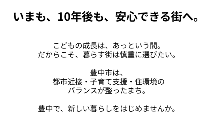 いまも、10年後も、安心できる街へ。   こどもの成長は、あっという間。だからこそ、暮らす街は慎重に選びたい。  豊中市は、都市近接・子育て支援・住環境のバランスが整ったまち。  豊中で、新しい暮らしをはじめませんか。
