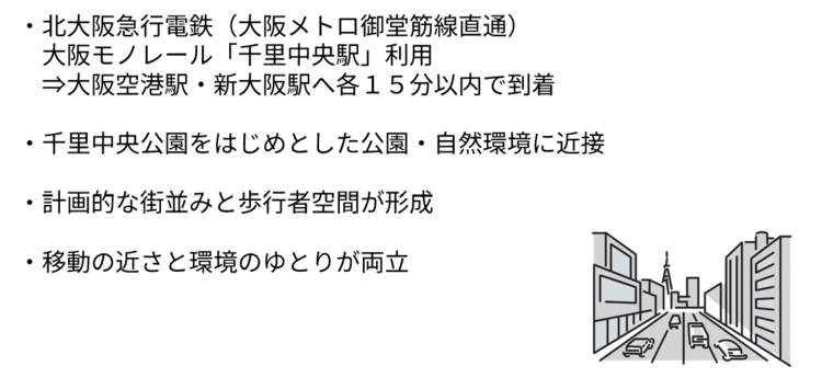 北大阪急行電鉄（大阪メトロ御堂筋線直通） 　大阪モノレール「千里中央駅」利用 で、大阪空港駅・新大阪駅へ各１５分以内で到着。千里中央公園をはじめとした公園・自然環境に近接。 計画的な街並みと歩行者空間が形成。 移動の近さと環境のゆとりが両立。
