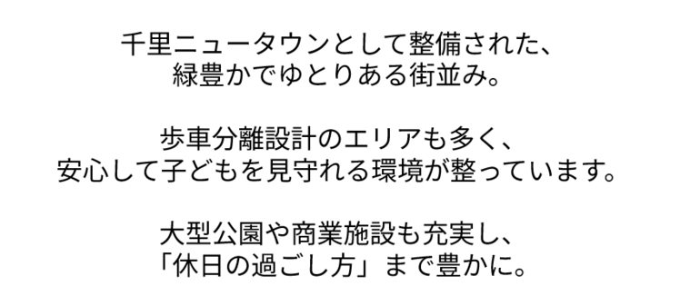 千里ニュータウンとして整備された、緑豊かでゆとりある街並み。　ほしゃ分離設計のエリアも多く、 安心して子どもを見守れる環境が整っています。  大型公園や商業施設も充実し、 「休日の過ごし方」まで豊かに。