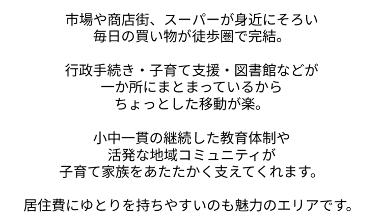 いちばや商店街、スーパーが身近にそろい 毎日の買い物が徒歩圏で完結。  行政手続き・子育て支援・図書館などが 一か所にまとまっているから ちょっとした移動が楽。  小中一貫の継続した教育体制や 活発な地域コミュニティが 子育て家族をあたたかく支えてくれます。  居住費にゆとりを持ちやすいのも魅力のエリアです。