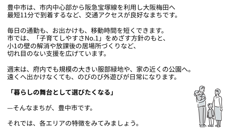 豊中市は、阪急宝塚線を利用し大阪梅田へ最短11分で到着するなど、交通アクセスが良好なまちです。  毎日の通勤も、お出かけも、移動時間を短くできます。 市では、子育てしやすさNo.1をめざす方針のもと、 小1の壁の解消や放課後の居場所づくりなど、 切れ目のない支援を広げています。  週末は、府内でも規模の大きい服部緑地や、家の近くの公園へ。 遠くへ出かけなくても、のびのび外遊びが日常になります。 暮らしの舞台として選びたくなる。そんなまちが、豊中市です。それでは、各エリアの特徴をみてみましょう。
