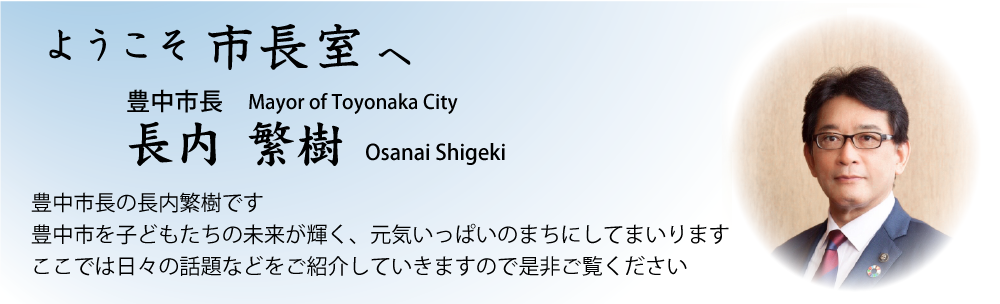 ようこそ市長室へ　豊中市長の長内繁樹です　豊中市の子どもたちの未来が輝く、元気いっぱいのまちにしてまいります　ここでは日々の話題などをご紹介していきますので是非ご覧ください